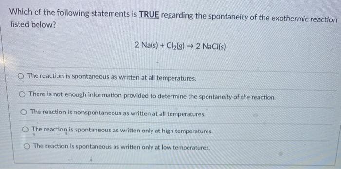 Which of the following statements is TRUE regarding the spontaneity of the exothermic reaction
listed below?
2 Na(s) + Cl2lg) → 2 NaCI(s)
O The reaction is spontaneous as written at all temperatures.
O There is not enough information provided to determine the spontaneity of the reaction.
O The reaction is nonspontaneous as written at all temperatures.
O The reaction is spontaneous as written only at high temperatures.
O The reaction is spontaneous as written only at low temperatures.
