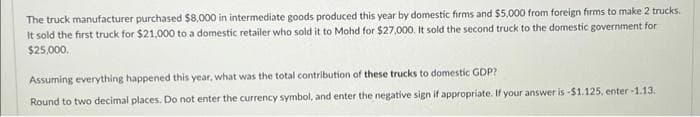 The truck manufacturer purchased $8,000 in intermediate goods produced this year by domestic firms and $5,000 from foreign firms to make 2 trucks.
It sold the first truck for $21,000 to a domestic retailer who sold it to Mohd for $27,000. It sold the second truck to the domestic government for
$25,000.
Assuming everything happened this year, what was the total contribution of these trucks to domestic GDP?
Round to two decimal places. Do not enter the currency symbol, and enter the negative sign if appropriate. If your answer is -$1.125, enter-1.13.