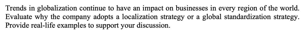Trends in globalization continue to have an impact on businesses in every region of the world.
Evaluate why the company adopts a localization strategy or a global standardization strategy.
Provide real-life examples to support your discussion.