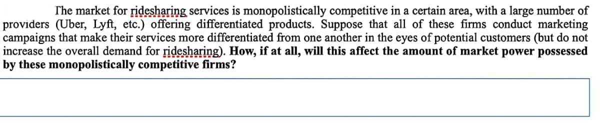 The market for ridesharing services is monopolistically competitive in a certain area, with a large number of
providers (Uber, Lyft, etc.) offering differentiated products. Suppose that all of these firms conduct marketing
campaigns that make their services more differentiated from one another in the eyes of potential customers (but do not
increase the overall demand for ridesharing). How, if at all, will this affect the amount of market power possessed
by these monopolistically competitive firms?