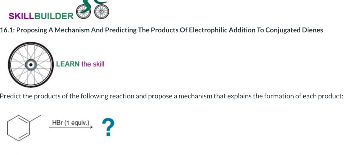 SKILLBUILDER
16.1: Proposing A Mechanism And Predicting The Products Of Electrophilic Addition To Conjugated Dienes
LEARN the skill
Predict the products of the following reaction and propose a mechanism that explains the formation of each product:
HBr (1 equiv.)
?