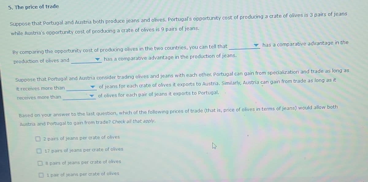 5. The price of trade
Suppose that Portugal and Austria both produce jeans and olives. Portugal's opportunity cost of producing a crate of olives is 3 pairs of jeans
while Austria's opportunity cost of producing a crate of olives is 9 pairs of jeans.
By comparing the opportunity cost of producing olives in the two countries, you can tell that
has a comparative advantage in the production of jeans.
production of olives and
Suppose that Portugal and Austria consider trading olives and jeans with each other. Portugal can gain from specialization and trade as long as
of jeans for each crate of olives it exports to Austria. Similarly, Austria can gain from trade as long as it
it receives more than
of olives for each pair of jeans it exports to Portugal.
receives more than
has a comparative advantage in the
Based on your answer to the last question, which of the following prices of trade (that is, price of olives in terms of jeans) would allow both
Austria and Portugal to gain from trade? Check all that apply.
2 pairs of jeans per crate of olives
17 pairs of jeans per crate of olives
8 pairs of jeans per crate of olives
1 pair of jeans per crate of olives
4