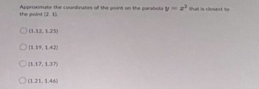 Approximate the coordinates of the point on the parabola = z² that is closest to
the point (2.1).
(1.12, 1.25)
(1.19, 1.42)
(1.17, 1.37)
(1.21, 1.46)