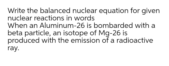 Write the balanced nuclear equation for given
nuclear reactions in words
When an Aluminum-26 is bombarded with a
beta particle, an isotope of Mg-26 is
produced with the emission of a radioactive
ray.
