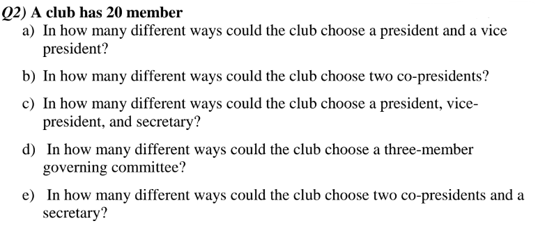Q2) A club has 20 member
a) In how many different ways could the club choose a president and a vice
president?
b) In how many different ways could the club choose two co-presidents?
c) In how many different ways could the club choose a president, vice-
president, and secretary?
d) In how many different ways could the club choose a three-member
governing committee?
e) In how many different ways could the club choose two co-presidents and a
secretary?
