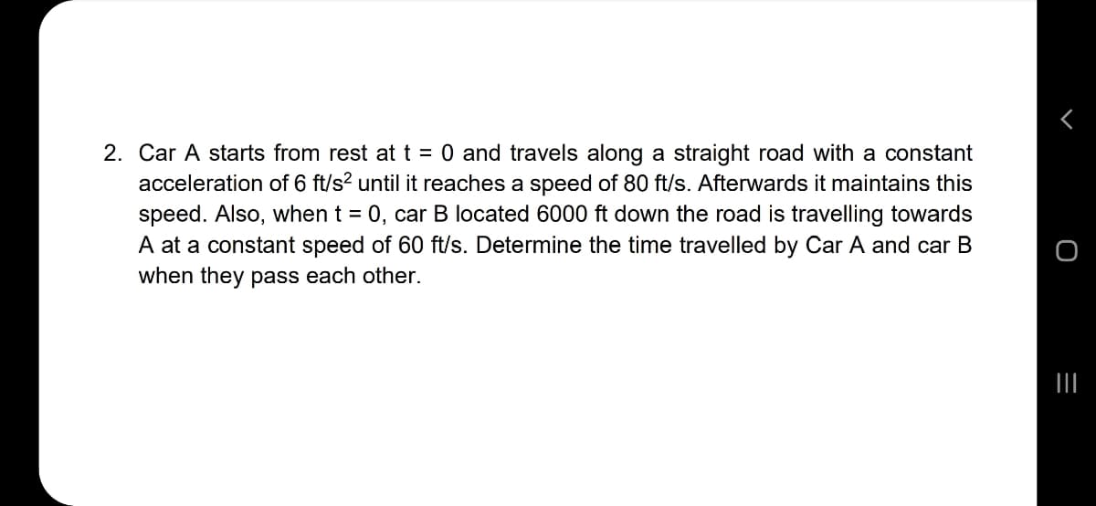 2. Car A starts from rest att = 0 and travels along a straight road with a constant
acceleration of 6 ft/s? until it reaches a speed of 80 ft/s. Afterwards it maintains this
speed. Also, when t = 0, car B located 6000 ft down the road is travelling towards
A at a constant speed of 60 ft/s. Determine the time travelled by Car A and car B
when they pass each other.
