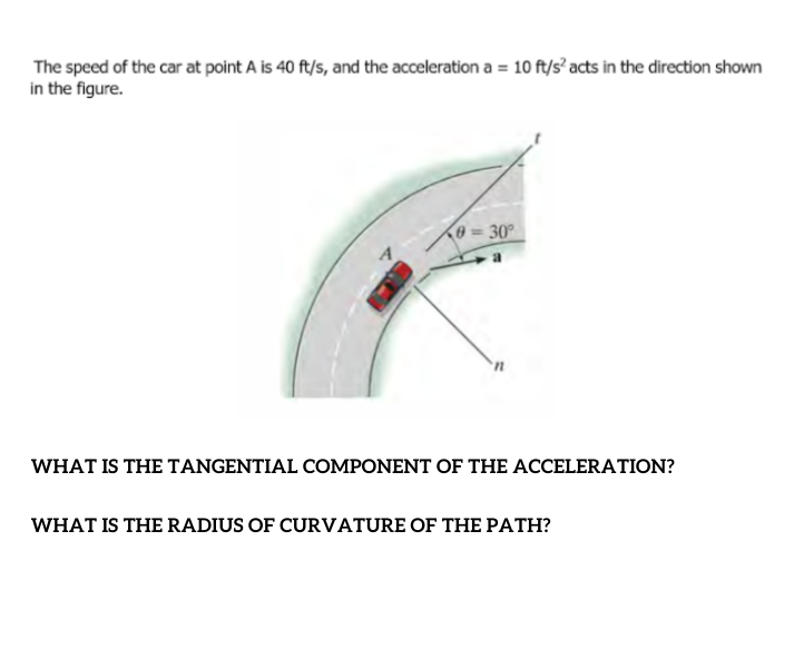 The speed of the car at point A is 40 ft/s, and the acceleration a = 10 ft/s’ acts in the direction shown
in the figure.
0= 30°
WHAT IS THE TANGENTIAL COMPONENT OF THE ACCELERATION?
WHAT IS THE RADIUS OF CURVATURE OF THE PATH?
