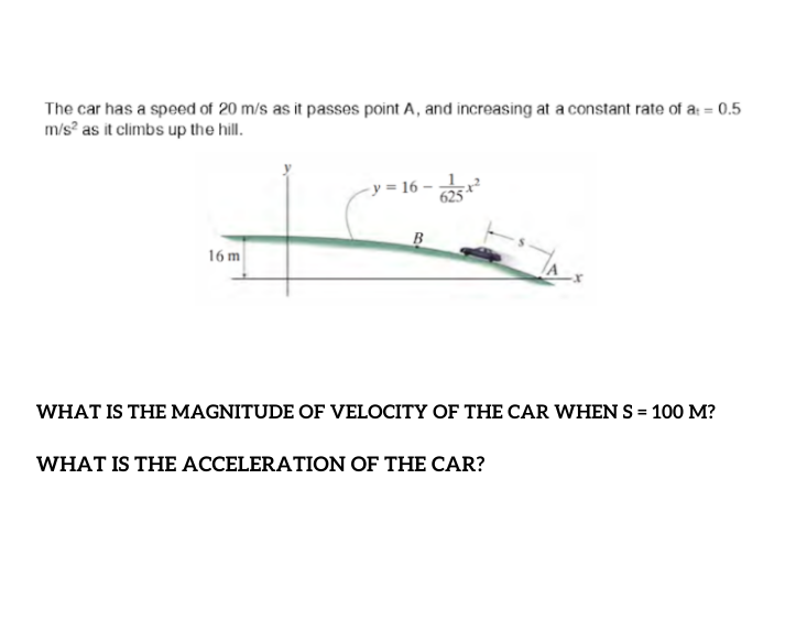 The car has a speed of 20 m/s as it passes point A, and increasing at a constant rate of a: = 0.5
m/s? as it climbs up the hill.
-y = 16 –
B
16 m
WHAT IS THE MAGNITUDE OF VELOCITY OF THE CAR WHEN S = 100 M?
WHAT IS THE ACCELERATION OF THE CAR?
