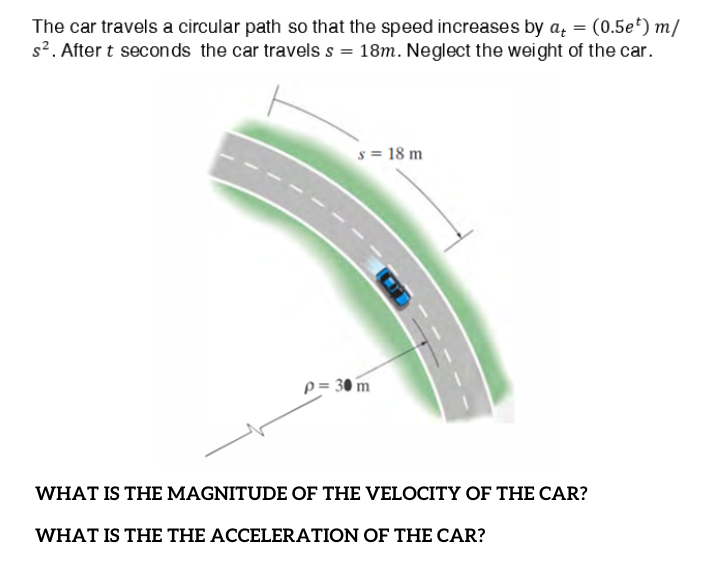 The car travels a circular path so that the speed increases by a, = (0.5e*) m/
s2. After t seconds the car travels s = 18m. Neglect the weight of the car.
s = 18 m
p = 30 m
WHAT IS THE MAGNITUDE OF THE VELOCITY OF THE CAR?
WHAT IS THE THE ACCELERATION OF THE CAR?
