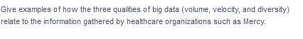 Give examples of how the three qualities of big data (volume, velocity, and diversity)
relate to the information gathered by healthcare organizations such as Mercy.
