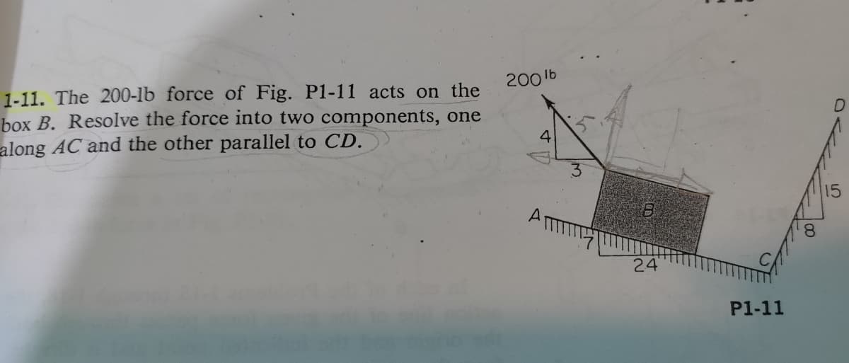 200 lb
1-11. The 200-lb force of Fig. P1-11 acts on the
box B. Resolve the force into two components, one
along AC and the other parallel to CD.
4
24
P1-11
5
