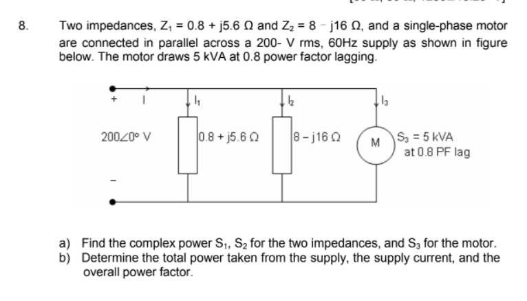 8.
Two impedances, Z, = 0.8 + j5.6 Q and Z2 = 8 - j16 Q, and a single-phase motor
are connected in parallel across a 200- V rms, 60HZ supply as shown in figure
below. The motor draws 5 kVA at 0.8 power factor lagging.
0.8 + j5.6 Q
8-j16 O
S3 = 5 kVA
at 0.8 PF lag
20020° V
M
a) Find the complex power S,, S2 for the two impedances, and S, for the motor.
b) Determine the total power taken from the supply, the supply current, and the
overall power factor.
