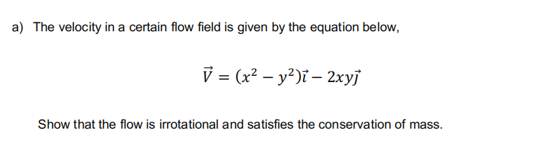 a) The velocity in a certain flow field is given by the equation below,
V = (x² - y²)ī — 2xyj
Show that the flow is irrotational and satisfies the conservation of mass.