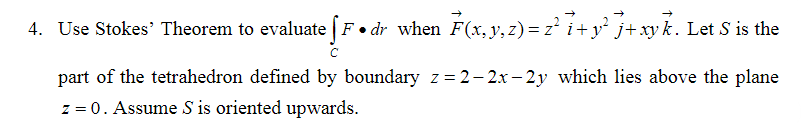4. Use Stokes' Theorem to evaluate [F•dr when F(x, y, z) = z' i+y j+xy k. Let S is the
part of the tetrahedron defined by boundary z = 2– 2x – 2y which lies above the plane
z = 0. Assume S is oriented upwards.
