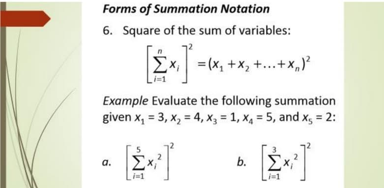 Forms of Summation Notation
6. Square of the sum of variables:
Σ
Ex;
= (x, +x, +...+X,)²
Example Evaluate the following summation
given x, = 3, x, = 4, x3 = 1, x4 = 5, and xg = 2:
Σ
a.
i=1
i=1
b.
