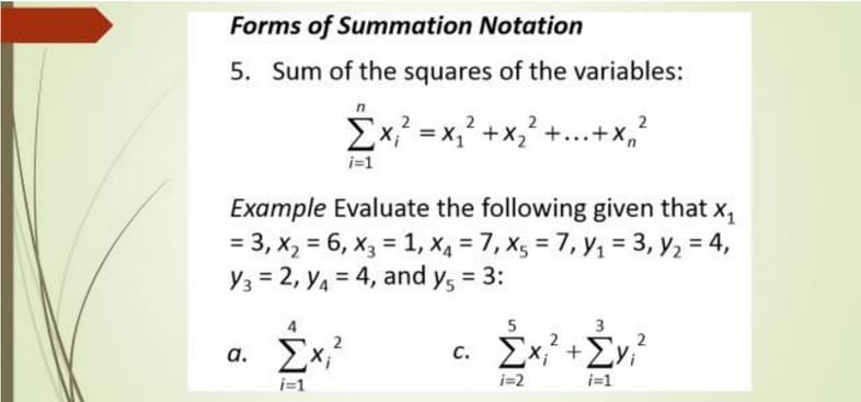 Forms of Summation Notation
5. Sum of the squares of the variables:
Ex, = x, +x, +...+x,
i=1
Example Evaluate the following given that x,
= 3, x, = 6, x3 = 1, X4 = 7, Xg = 7, y1 = 3, y2 = 4,
Y3 = 2, Y4 = 4, and y, = 3:
%3D
%3D
%3D
a. Ex,
c. Ex, +Ev,?
а.
i=1
i=2
i=1
