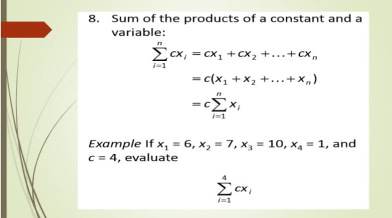 8.
Sum of the products of a constant and a
variable:
cx; = cx1 +cx2 +...+ c ,
i=1
= c(x1 +x2 +...+x,)
=cx,
i=1
Example If x, = 6, x, = 7, x3 = 10, x4 = 1, and
C = 4, evaluate
%3D
Ecx,

