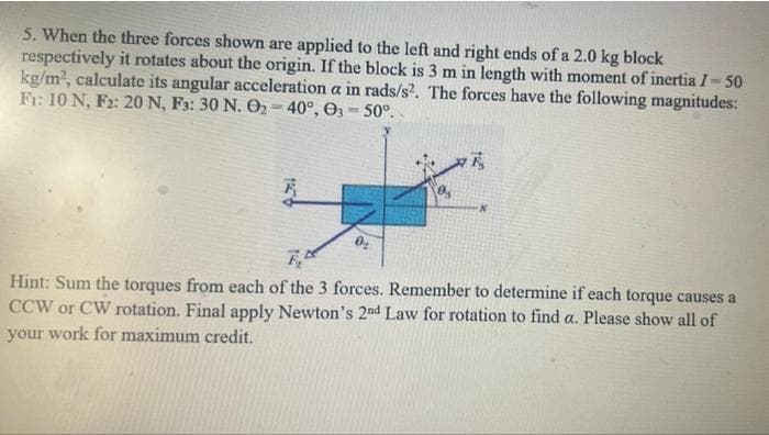 5. When the three forces shown are applied to the left and right ends of a 2.0 kg block
respectively it rotates about the origin. If the block is 3 m in length with moment of inertia I-50
kg/m2, calculate its angular acceleration a in rads/s?. The forces have the following magnitudes:
Fr: 10 N, F2: 20 N, F3: 30 N. O2 = 40°, O3 = 50°.
Hint: Sum the torques from each of the 3 forces. Remember to determine if each torque causes a
CCW or CW rotation. Final apply Newton's 2nd Law for rotation to find a. Please show all of
your work for maximum credit.
