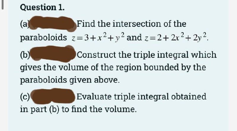 Question 1.
(a)
paraboloids z=3+x2+y? and z=2+ 2x2+ 2y2.
Find the intersection of the
(b)
gives the volume of the region bounded by the
Construct the triple integral which
paraboloids given above.
(c)
Evaluate triple integral obtained
in part (b) to find the volume.
