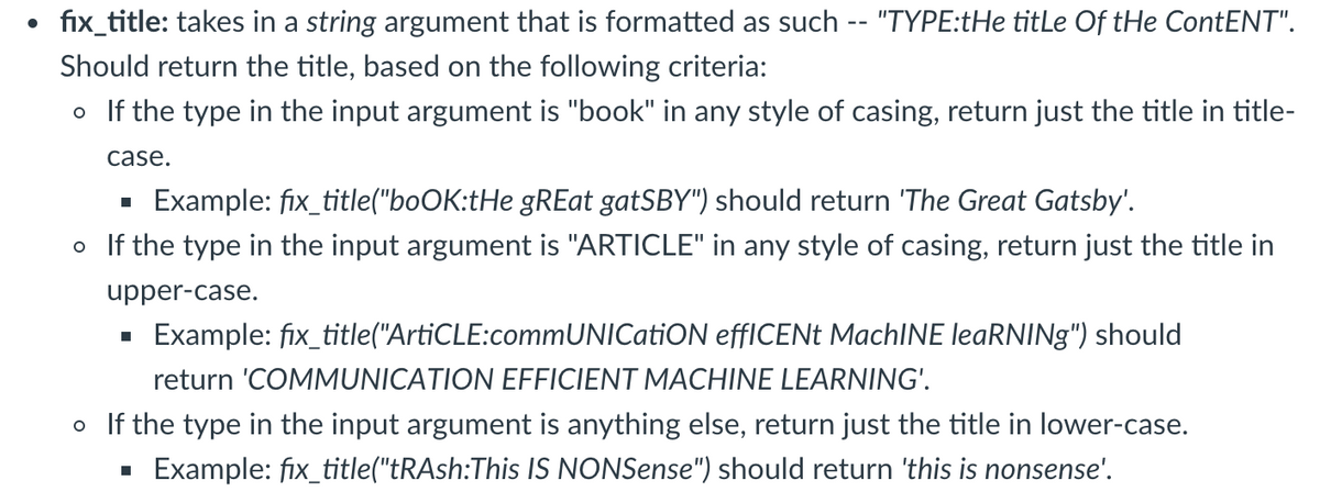 fix_title: takes in a string argument that is formatted as such -- "TYPE:tHe titLe Of tHe ContENT".
Should return the title, based on the following criteria:
o If the type in the input argument is "book" in any style of casing, return just the title in title-
case.
Example: fix_title("boOK:tHe gREat gatSBY") should return 'The Great Gatsby'.
o If the type in the input argument is "ARTICLE" in any style of casing, return just the title in
upper-case.
Example: fix_title("ArtiCLE:commUNICatiON effICENt MachINE leaRNINg") should
return 'COMMUNICATION EFFICIENT MACHINE LEARNING'.
o If the type in the input argument is anything else, return just the title in lower-case.
Example: fix_title("tRAsh:This IS NONSense") should return 'this is nonsense'.

