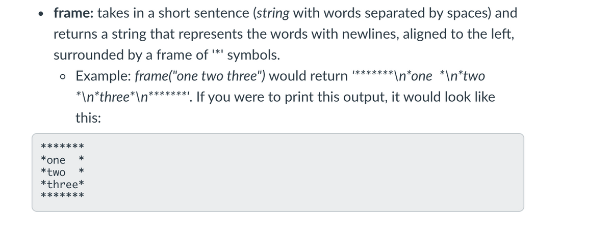 • frame: takes in a short sentence (string with words separated by spaces) and
returns a string that represents the words with newlines, aligned to the left,
surrounded by a frame of *' symbols.
o Example: frame("one two three") would return *******1
*\n*three*\n*****
**\n*one *\n*two
. If you were to print this output, it would look like
this:
*******
*one
*
*two
*three*
*
*******
