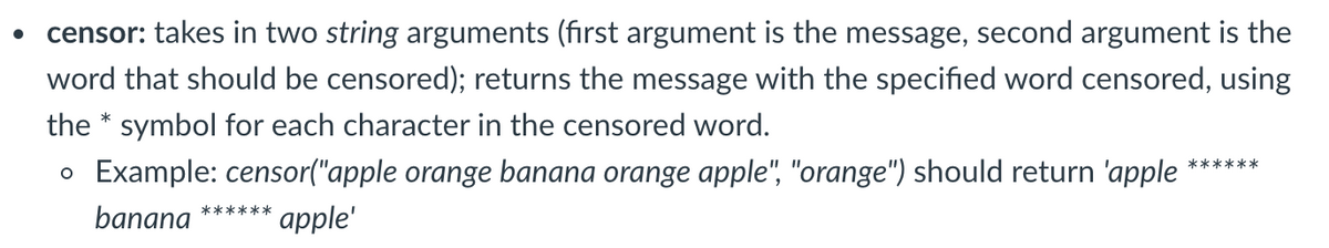 censor: takes in two string arguments (fırst argument is the message, second argument is the
word that should be censored); returns the message with the specified word censored, using
the * symbol for each character in the censored word.
o Example: censor("apple orange banana orange apple", "orange") should return 'apple
******
******
banana
apple'
