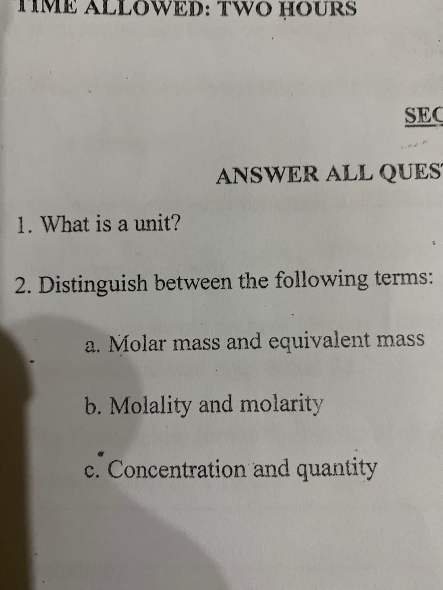TIME ALLOWED: TWO HOURS
SEC
ANSWER ALL QUES
1. What is a unit?
2. Distinguish between the following terms:
a. Molar mass and equivalent mass
b. Molality and molarity
c. Concentration and quantity
с.
