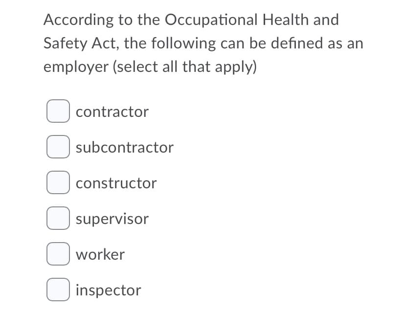 According to the Occupational Health and
Safety Act, the following can be defined as an
employer (select all that apply)
O contractor
subcontractor
O constructor
U supervisor
O worker
O inspector
