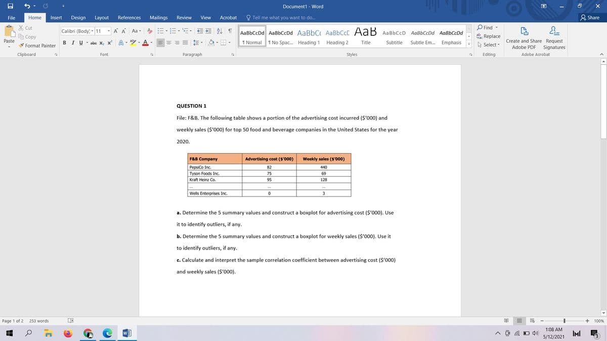 Document1 - Word
困
File
Home
Insert
Design
Layout
References
Mailings
Review
View
Acrobat
O Tell me what you want to do.
& Share
X Cut
O Find -
Calibri (Body) - 11
A A Aa -
AaBbCcDd AaBbCcDd AaBbC AABBCCC AaB AaBbCcD AaBbCcDd AaBbCcDd
ab
自Copy
Sac Replace
A Select -
Create and Share Request
Signatures
Paste
I U - abe x, x A - ay - A
I Normal
1 No Spac. Heading 1 Heading 2
Title
Subtitle
Subtle Em.. Emphasis
V Format Painter
Adobe PDF
Clipboard
Font
Paragraph
Styles
Editing
Adobe Acrobat
QUESTION 1
File: F&B. The following table shows a portion of the advertising cost incurred ($'000) and
weekly sales ($'000) for top 50 food and beverage companies in the United States for the year
2020.
F&B Company
Advertising cost ($'000)
Weekly sales ($'000)
PepsiCo Inc.
82
440
Tyson Foods Inc.
75
69
Kraft Heinz Co.
95
128
..
Wells Enterprises Inc.
3
a. Determine the 5 summary values and construct a boxplot for advertising cost ($'000). Use
it to identify outliers, if any.
b. Determine the 5 summary values and construct a boxplot for weekly sales ($'000). Use it
to identify outliers, if any.
c. Calculate and interpret the sample correlation coefficient between advertising cost ($'000)
and weekly sales ($'000).
Page 1 of 2
253 words
目
100%
1:08 AM
D ロ)
IMI
5/12/2021
