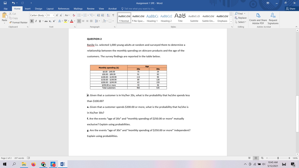 Assignment 1 SPE - Word
困
File
Home
Insert
Design
Layout
References
Mailings
Review
View
Acrobat
O Tell me what you want to do.
요 Share
O Find -
X Cut
E Copy
Calibri (Body) - 11
A A Aa -
AaBbCcDd AaBbCcDd AaBbC AABBCCC AaB AaBbCcD AaBbCcDd AaBbCcDd
ac Replace
A Select -
Paste
B
V Format Painter
I U - abc X, x A - ay - A
I Normal
1 No Spac. Heading 1 Heading 2
Subtitle
Subtle Em.. Emphasis
Create and Share Request
Title
Adobe PDF
Signatures
Clipboard
Font
Paragraph
Styles
Editing
Adobe Acrobat
QUESTION 2
Banila Co. selected 1,000 young adults at random and surveyed them to determine a
relationship between the monthly spending on skincare products and the age of the
customers. The survey findings are reported in the table below.
Age
Monthly spending ($)
20s
30s
$0.00 - $49.99
$50.00 - $99.99
$100.00 - $149.99
$150.00 - $199.99
$200.00 - $249.99
75
29
91
83
113
90
89
128
63
159
$250.00 or more
34
46
Total customers
465
535
d. Given that a customer is in his/her 20s, what is the probability that he/she spends less
than $100.00?
e. Given that a customer spends $200.00 or more, what is the probability that he/she is
in his/her 30s?
f. Are the events "age of 20s" and "monthly spending of $250.00 or more" mutually
exclusive? Explain using probabilities.
g. Are the events "age of 30s" and "monthly spending of $250.00 or more" independent?
Explain
es.
Page 2 of 2
207 words
100%
10:45 AM
L35
IMI
5/12/2021
