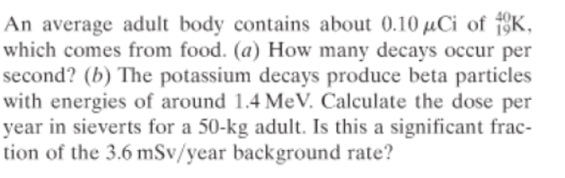 An average adult body contains about 0.10 µCi of 1K,
which comes from food. (a) How many decays occur per
second? (b) The potassium decays produce beta particles
with energies of around 1.4 MeV. Calculate the dose per
year in sieverts for a 50-kg adult. Is this a significant frac-
tion of the 3.6 mSv/year background rate?
