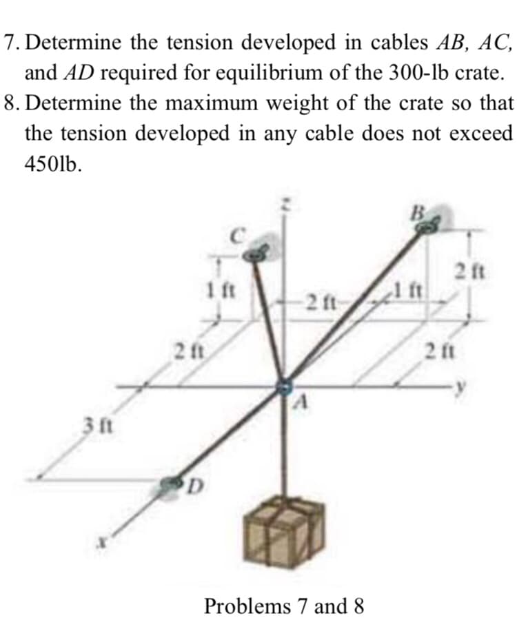 7. Determine the tension developed in cables AB, AC,
and AD required for equilibrium of the 300-lb crate.
8. Determine the maximum weight of the crate so that
the tension developed in any cable does not exceed
450lb.
B
2 ft
1 ft
2 ft
2 ft
2 ft
3 ft
Problems 7 and 8
