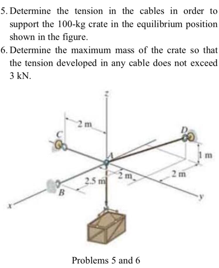 5. Determine the tension in the cables in order to
support the 100-kg crate in the equilibrium position
shown in the figure.
6. Determine the maximum mass of the crate so that
the tension developed in any cable does not exceed
3 kN.
2 m
1m
2 m
2m
2.5 m
Problems 5 and 6
