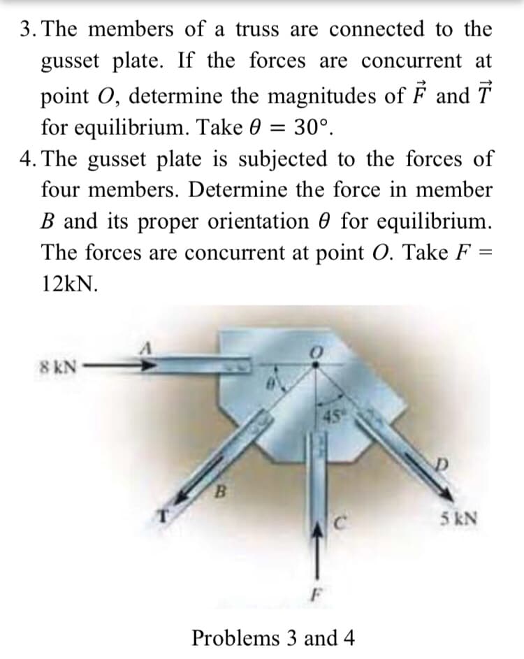3. The members of a truss are connected to the
gusset plate. If the forces are concurrent at
point O, determine the magnitudes of F and T
for equilibrium. Take 0 = 30°.
4. The gusset plate is subjected to the forces of
four members. Determine the force in member
B and its proper orientation 0 for equilibrium.
The forces are concurrent at point O. Take F
12kN.
8 kN
45
B.
5 kN
F
Problems 3 and 4
