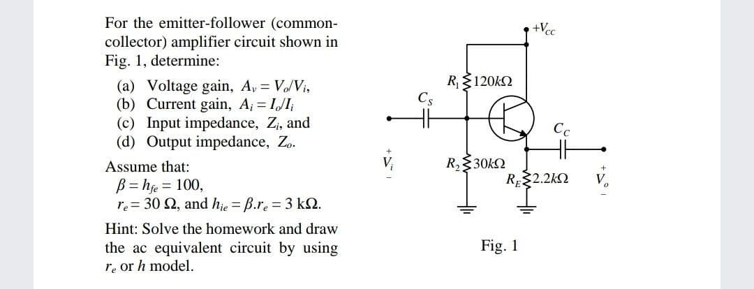 For the emitter-follower (common-
+Vcc
collector) amplifier circuit shown in
Fig. 1, determine:
R120k2
(a) Voltage gain, A, = Vo/Vi,
(b) Current gain, A, = IJI;
(c) Input impedance, Z, and
(d) Output impedance, Zo.
Assume that:
R, 30k2
RE 2.2kN
v.
B = hje = 100,
re= 30 2, and hje = B.r. = 3 kQ.
Hint: Solve the homework and draw
Fig. 1
the ac equivalent circuit by using
re or h model.
