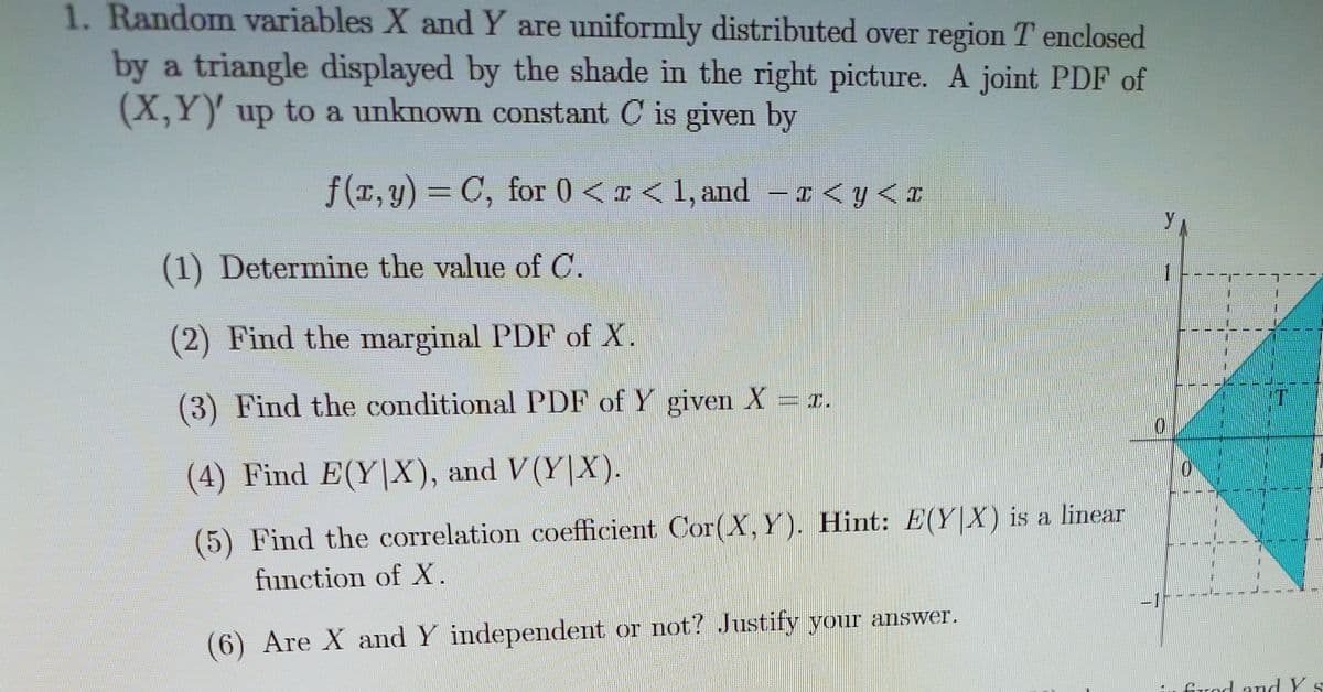 1. Random variables X and Y are uniformly distributed over region T enclosed
by a triangle displayed by the shade in the right picture. A joint PDF of
(X,Y)' up to a unknown constant C is given by
f(T,y) = C, for 0 < x < 1, and
– 1 < y< x
(1) Determine the value of C.
1.
(2) Find the marginal PDF of X.
(3) Find the conditional PDF of Y given X = x.
(4) Find E(Y|X), and V(Y|X).
(5) Find the correlation coefficient Cor(X, Y). Hint: E(Y|X) is a linear
function of X.
-1-
(6) Are X and Y independent or not? Justify your answer.
frod andY
