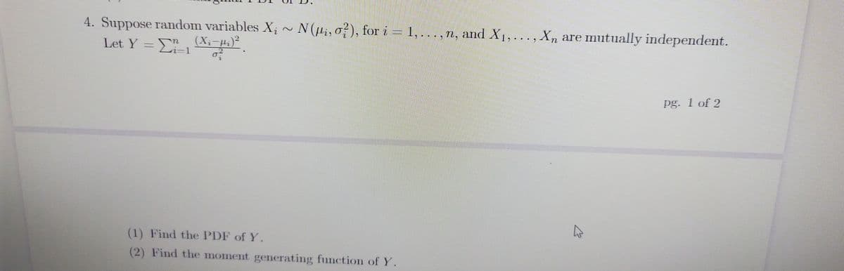 4. Suppose random variables X; ~ N(i, o?), for i = 1,... ,
Let Y =L-1
n, and X1, ... , Xn are mutually independent.
(X;-µ;)²
i-D1
%3D
pg. 1 of 2
(1) Find the PDF of Y.
(2) Find the moment generating function of Y.
