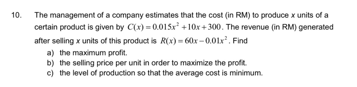 The management of a company estimates that the cost (in RM) to produce x units of a
certain product is given by C(x) = 0.015x² +10x+300. The revenue (in RM) generated
10.
after selling x units of this product is R(x)= 60x –- 0.01x². Find
a) the maximum profit.
b) the selling price per unit in order to maximize the profit.
c) the level of production so that the average cost is minimum.
