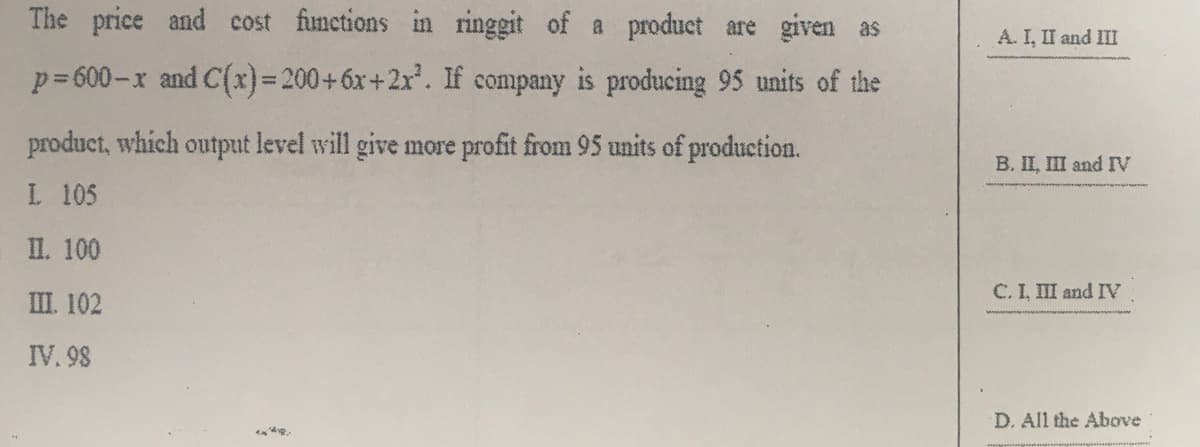 The price and cost functions in ringgit of a product are given as
A. I, II and III
p=600-x and C(x)= 200+6x+2x'. If company is producing 95 units of the
product, which output level will give more profit from 95 units of production.
B. II, III and IV
L 105
II. 100
C. I, III and IV
III. 102
IV. 98
D. All the Above
