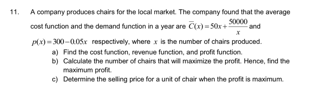 11.
A company produces chairs for the local market. The company found that the average
cost function and the demand function in a year are C(x)=50x+
50000
and
p(x)=300–0.05x respectively, where x is the number of chairs produced.
a) Find the cost function, revenue function, and profit function.
b) Calculate the number of chairs that will maximize the profit. Hence, find the
maximum profit.
c) Determine the selling price for a unit of chair when the profit is maximum.
