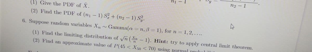 (1) Give the PDF of X.
(2) Find the PDF of (n1 – 1) S + (n2 – 1) S.
6. Suppose random variables Xn
Gamma(a ..
n, ß = 1), for n = 1, 2, ...
(1) Find the limiting distribution of n (An -
–1). Hint: try to apply central limit theorem.
(2) Find a approximate value of P(45< X50 < 70) using normal nrohnhil
