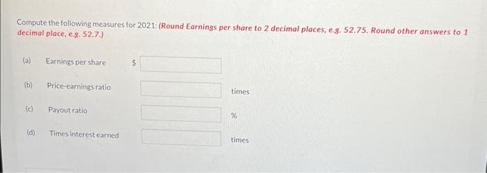 Compute the following measures for 2021: (Round Earnings per share to 2 decimal places, e.g. 52.75. Round other answers to 1
decimal place, e.g. 52.7.)
(a) Earnings per share
(b) Price-earnings ratio
(c)
(d)
Payout ratio
Times interest earned.
$
times
%
times