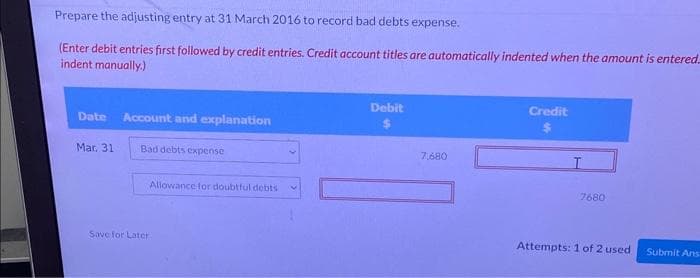 Prepare the adjusting entry at 31 March 2016 to record bad debts expense.
(Enter debit entries first followed by credit entries. Credit account titles are automatically indented when the amount is entered
indent manually.)
Date Account and explanation
Mar. 31
Bad debts expense
Allowance for doubtful debts
Save for Later
Debit
7,680
Credit
I
7680
Attempts: 1 of 2 used Submit Ans