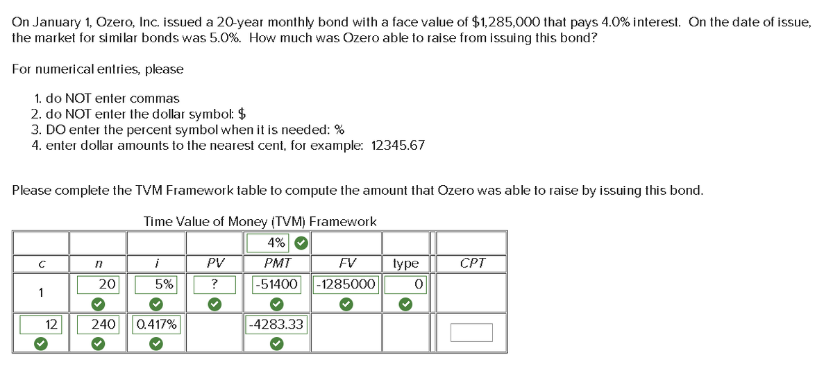On January 1, Ozero, Inc. issued a 20-year monthly bond with a face value of $1,285,000 that pays 4.0% interest. On the date of issue,
the market for similar bonds was 5.0%. How much was Ozero able to raise from issuing this bond?
For numerical entries, please
1. do NOT enter commas
2. do NOT enter the dollar symbol: $
3. DO enter the percent symbol when it is needed: %
4. enter dollar amounts to the nearest cent, for example: 12345.67
Please complete the TVM Framework table to compute the amount that Ozero was able to raise by issuing this bond.
Time Value of Money (TVM) Framework
4% ✔
PMT
FV
-51400 -1285000
C
1
12
›
'
20
}
5%
240 0.417%
›
PV
?
-4283.33
type
0
CPT