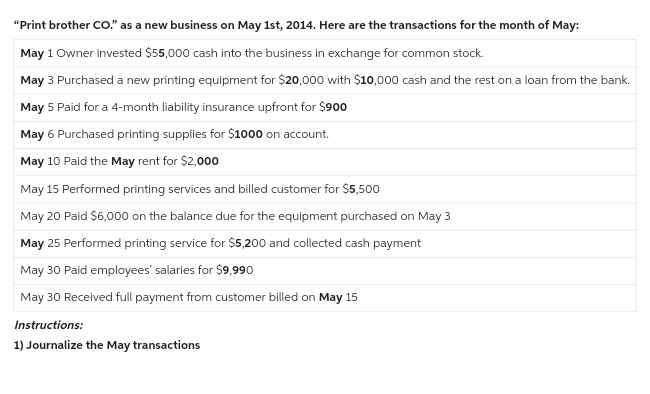 "Print brother CO." as a new business on May 1st, 2014. Here are the transactions for the month of May:
May 1 Owner invested $55,000 cash into the business in exchange for common stock.
May 3 Purchased a new printing equipment for $20,000 with $10,000 cash and the rest on a loan from the bank.
May 5 Paid for a 4-month liability insurance upfront for $900
May 6 Purchased printing supplies for $1000 on account.
May 10 Paid the May rent for $2,000
May 15 Performed printing services and billed customer for $5,500
May 20 Paid $6,000 on the balance due for the equipment purchased on May 3
May 25 Performed printing service for $5,200 and collected cash payment
May 30 Paid employees' salaries for $9,990
May 30 Received full payment from customer billed on May 15
Instructions:
1) Journalize the May transactions
