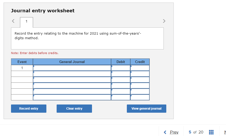 Journal entry worksheet
1
Record the entry relating to the machine for 2021 using sum-of-the-years'-
digits method.
Note: Enter debits before credits.
Event
1
Record entry
General Journal
Clear entry
Debit
Credit
View general journal
< Prev
5 of 20
#
M