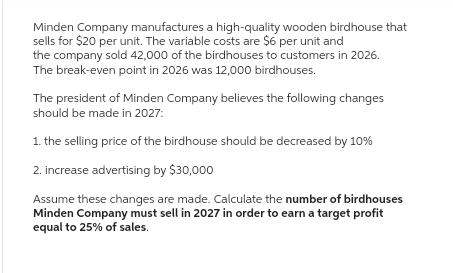 Minden Company manufactures a high-quality wooden birdhouse that
sells for $20 per unit. The variable costs are $6 per unit and
the company sold 42,000 of the birdhouses to customers in 2026.
The break-even point in 2026 was 12,000 birdhouses.
The president of Minden Company believes the following changes
should be made in 2027:
1. the selling price of the birdhouse should be decreased by 10%
2. increase advertising by $30,000
Assume these changes are made. Calculate the number of birdhouses
Minden Company must sell in 2027 in order to earn a target profit
equal to 25% of sales.