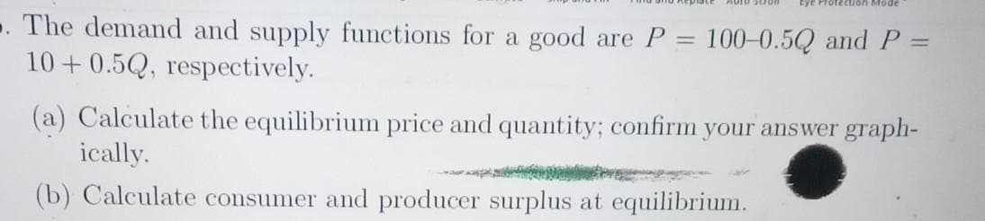 Mode
. The demand and supply functions for a good are P = 100-0.5Q and P =
10+ 0.5Q, respectively.
(a) Calculate the equilibrium price and quantity; confirm your answer graph-
ically.
(b) Calculate consumer and producer surplus at equilibrium.
