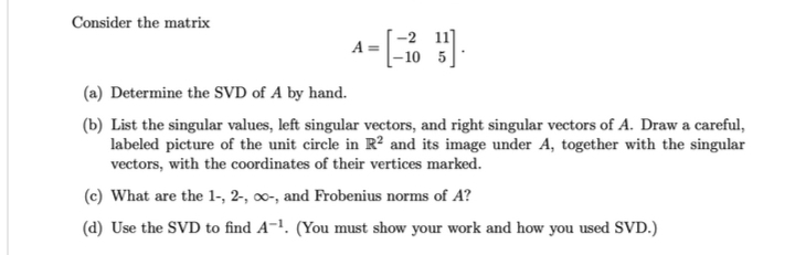 Consider the matrix
A =
-2 11
-10 5
(a) Determine the SVD of A by hand.
(b) List the singular values, left singular vectors, and right singular vectors of A. Draw a careful,
labeled picture of the unit circle in R² and its image under A, together with the singular
vectors, with the coordinates of their vertices marked.
(c) What are the 1-, 2-, -, and Frobenius norms of A?
(d) Use the SVD to find A-¹. (You must show your work and how you used SVD.)