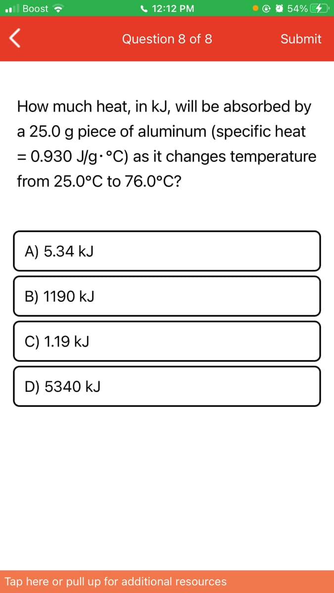 ll Boost
6 12:12 PM
54%
Question 8 of 8
Submit
How much heat, in kJ, will be absorbed by
a 25.0 g piece of aluminum (specific heat
= 0.930 J/g.°C) as it changes temperature
from 25.0°C to 76.0°C?
A) 5.34 kJ
B) 1190 kJ
C) 1.19 kJ
D) 5340 kJ
Tap here or pull up for additional resources
